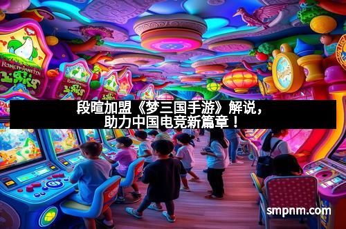 段暄加盟《梦三国手游》解说，助力中国电竞新篇章！